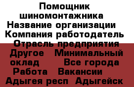 Помощник шиномонтажника › Название организации ­ Компания-работодатель › Отрасль предприятия ­ Другое › Минимальный оклад ­ 1 - Все города Работа » Вакансии   . Адыгея респ.,Адыгейск г.